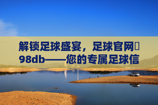 解锁足球盛宴，足球官网訫98db——您的专属足球信息与互动平台