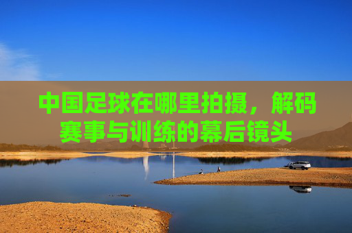 中国足球在哪里拍摄,解码赛事与训练的幕后镜头
