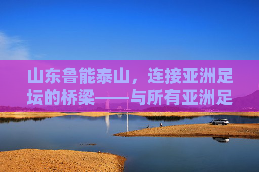 山东鲁能泰山,连接亚洲足坛的桥梁——与所有亚洲足球队的关联与深远影响