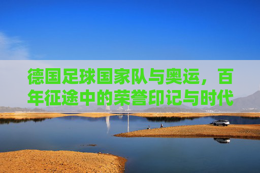 德国足球国家队与奥运,百年征途中的荣誉印记与时代挑战