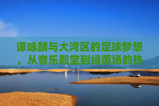 谭咏麟与大湾区的足球梦想,从音乐殿堂到绿茵场的热血联结