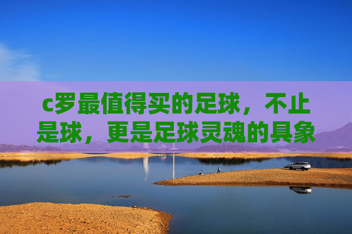 c罗最值得买的足球，不止是球，更是足球灵魂的具象化——从材质到设计，每一颗都藏着球王的印记
