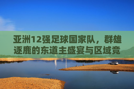 亚洲12强足球国家队,群雄逐鹿的东道主盛宴与区域竞技新篇章