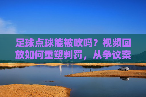 足球点球能被吹吗?视频回放如何重塑判罚,从争议案例看裁判判罚的技术与争议