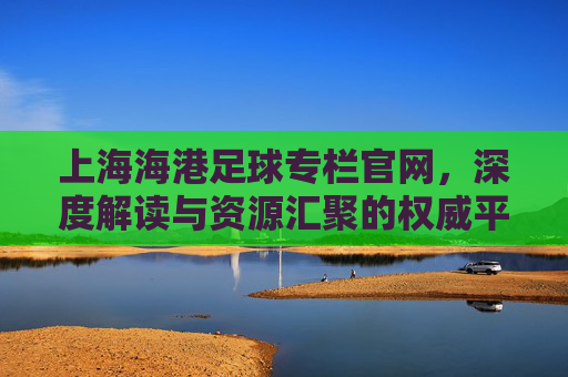 上海海港足球专栏官网,深度解读与资源汇聚的权威平台,助力球迷全面了解球队动态