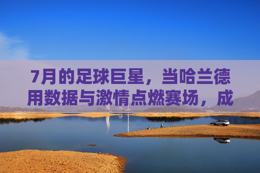 7月的足球巨星,当哈兰德用数据与激情点燃赛场,成为足坛焦点,7月的足球巨星,哈兰德用数据与激情点燃赛场,成为足坛焦点