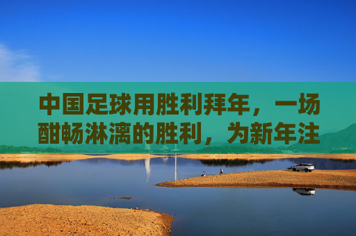 中国足球用胜利拜年,一场酣畅淋漓的胜利,为新年注入最强信心