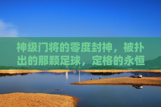神级门将的零度封神,被扑出的那颗足球,定格的永恒奇迹,神级门将零度封神,被扑出足球定格的永恒奇迹