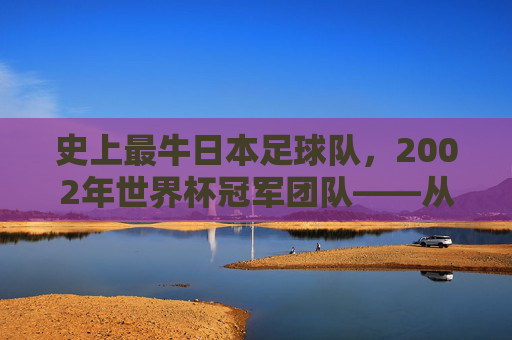 史上最牛日本足球队,2002年世界杯冠军团队——从亚洲奇迹到世界舞台的传奇,2002年世界杯冠军,日本足球队,从亚洲奇迹到世界舞台的传奇
