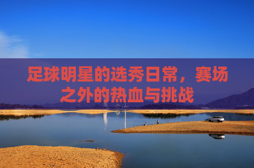 足球明星的选秀日常,赛场之外的热血与挑战