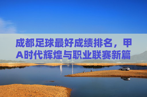 成都足球最好成绩排名,甲A时代辉煌与职业联赛新篇章的交织,成都足球最好成绩排名,甲A时代辉煌与职业联赛新篇章的交织
