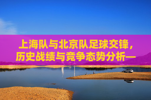 上海队与北京队足球交锋,历史战绩与竞争态势分析——回顾两队联赛中的交锋记录与深层解读,上海队与北京队足球交锋,历史战绩与竞争态势分析——回顾联赛交锋记录与深层解读