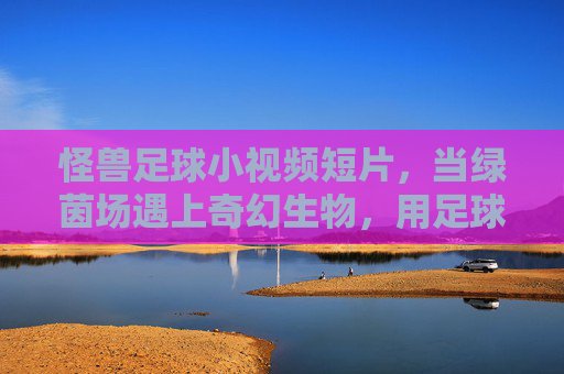 怪兽足球小视频短片,当绿茵场遇上奇幻生物,用足球点燃最狂野的激情