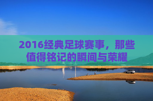 2016经典足球赛事,那些值得铭记的瞬间与荣耀