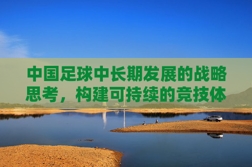 中国足球中长期发展的战略思考,构建可持续的竞技体系与产业生态