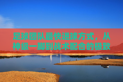 足球团队最快进球方式,从神级一脚到战术配合的极致爆发,足球团队最快进球,从神级一脚到战术配合的极致爆发
