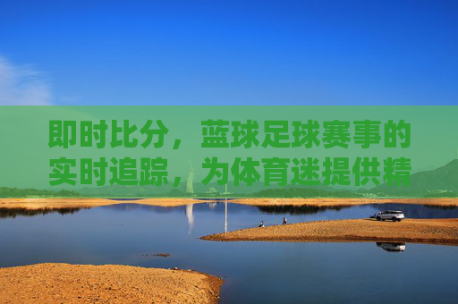 即时比分,蓝球足球赛事的实时追踪,为体育迷提供精准数据支持