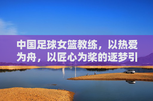 中国足球女篮教练,以热爱为舟,以匠心为桨的逐梦引路人