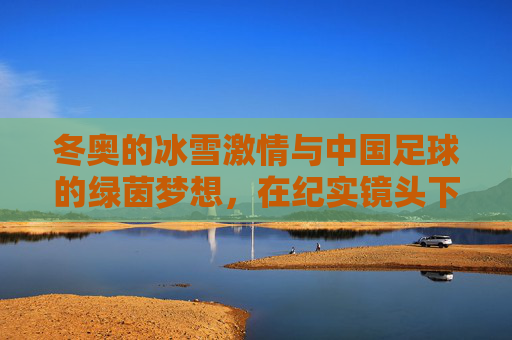 冬奥的冰雪激情与中国足球的绿茵梦想,在纪实镜头下共谱体育强国新篇,冬奥的冰雪激情与中国足球的绿茵梦想,在纪实镜头下共谱体育强国新篇
