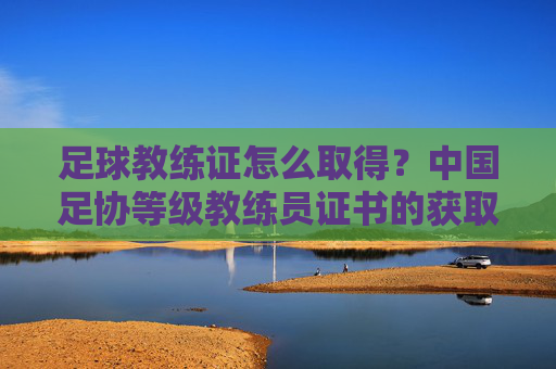 足球教练证怎么取得?中国足协等级教练员证书的获取路径与备考指南,足球教练证怎么取得?中国足协等级教练员证书的获取路径与备考指南