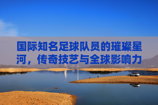 国际知名足球队员的璀璨星河，传奇技艺与全球影响力，国际足坛传奇星河，技艺璀璨与全球影响力的璀璨汇聚