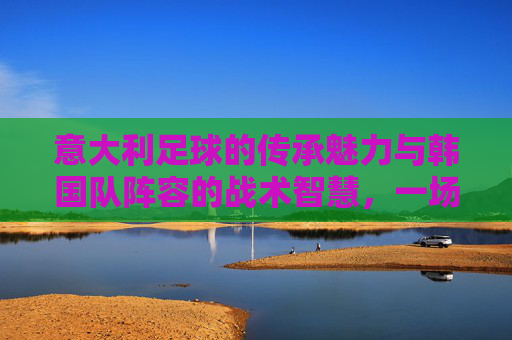 意大利足球的传承魅力与韩国队阵容的战术智慧,一场东西方足球文化的深度对话,意大利足球的传承魅力与韩国队战术智慧,东西方足球文化的深度对话