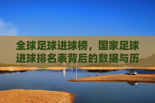 全球足球进球榜,国家足球进球排名表背后的数据与历史解读,全球足球进球榜,国家足球进球排名表背后的数据与历史解读