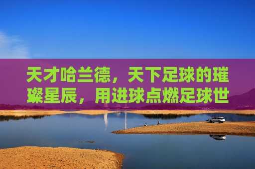天才哈兰德,天下足球的璀璨星辰,用进球点燃足球世界的激情火种,天才哈兰德,天下足球的璀璨星辰,用进球点燃足球世界的激情火种