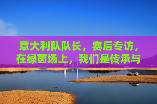 意大利队队长,赛后专访,在绿茵场上,我们是传承与梦想的接力者
