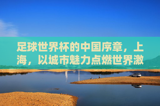 足球世界杯的中国序章，上海，以城市魅力点燃世界激情，足球世界杯的中国序章，上海，以城市魅力点燃世界激情