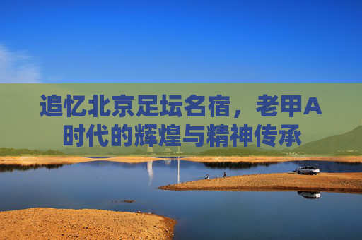追忆北京足坛名宿,老甲A时代的辉煌与精神传承