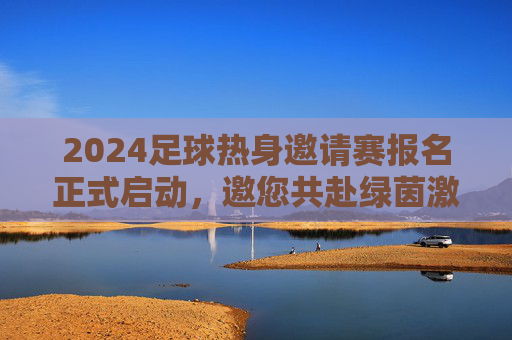 2024足球热身邀请赛报名正式启动，邀您共赴绿茵激情之旅！2024足球热身邀请赛报名正式启动，邀您共赴绿茵激情之旅！