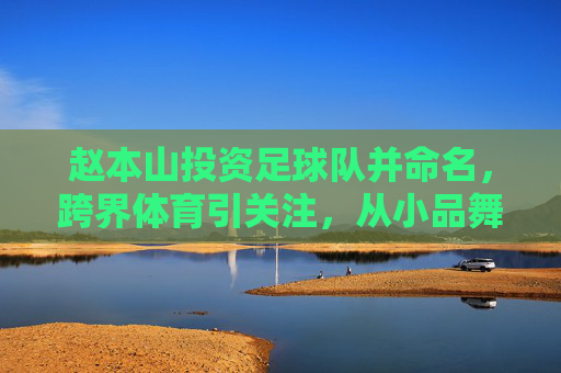 赵本山投资足球队并命名，跨界体育引关注，从小品舞台到绿茵场的资本新布局，赵本山投资足球队并命名，跨界体育引关注，资本新布局从小品舞台到绿茵场
