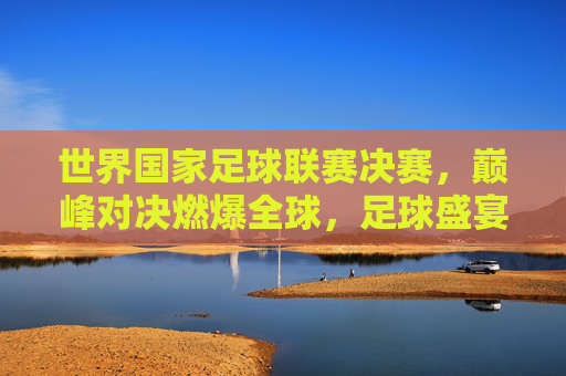 世界国家足球联赛决赛,巅峰对决燃爆全球,足球盛宴铸就历史瞬间,世界国家足球联赛决赛,巅峰对决燃爆全球,足球盛宴铸就历史瞬间