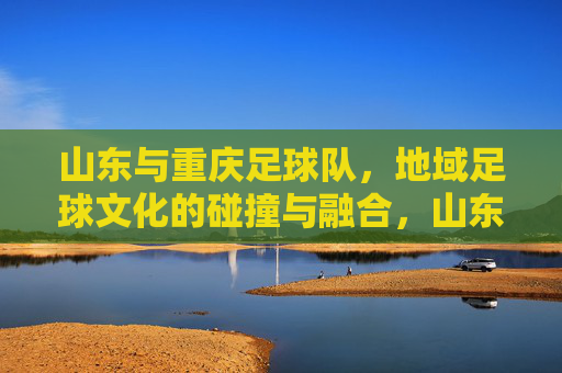 山东与重庆足球队,地域足球文化的碰撞与融合,山东与重庆足球队,地域足球文化的碰撞与融合