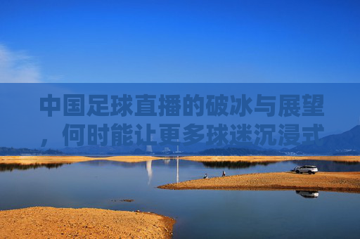 中国足球直播的破冰与展望，何时能让更多球迷沉浸式观赛？中国足球直播的破冰与展望，何时能让更多球迷沉浸式观赛？