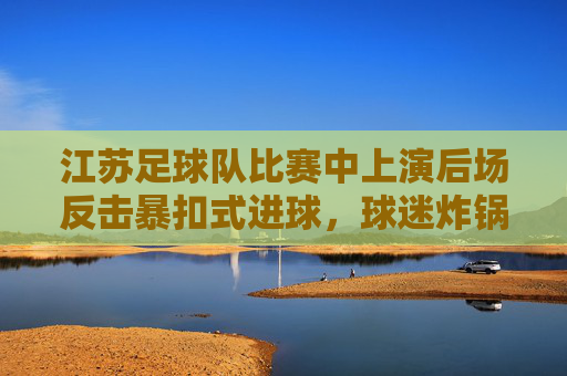 江苏足球队比赛中上演后场反击暴扣式进球，球迷炸锅，这激情太炸裂了！江苏足球队后场反击暴扣式进球，球迷炸锅，这激情太炸裂了！