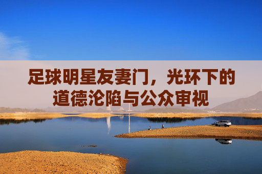 足球明星友妻门,光环下的道德沦陷与公众审视
