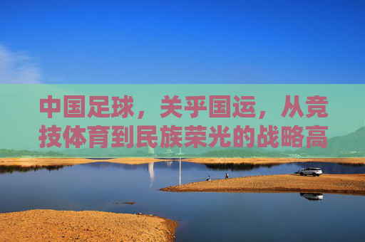 中国足球，关乎国运，从竞技体育到民族荣光的战略高度，中国足球，关乎国运的战略高度与民族荣光