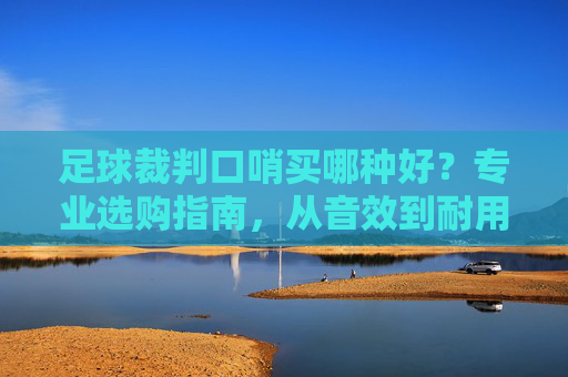 足球裁判口哨买哪种好？专业选购指南，从音效到耐用性，选对口哨掌控赛场节奏，足球裁判口哨选购指南，从音效到耐用性，选对口哨掌控赛场节奏