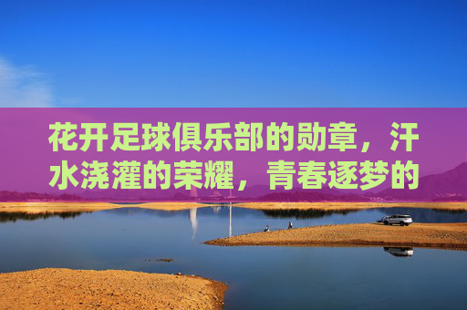 花开足球俱乐部的勋章，汗水浇灌的荣耀，青春逐梦的注脚，花开足球俱乐部的勋章，汗水浇灌的荣耀，青春逐梦的注脚