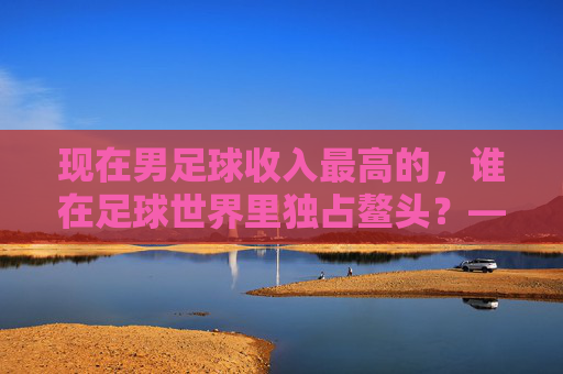 现在男足球收入最高的,谁在足球世界里独占鳌头?——揭秘顶级球员的财富密码与职业巅峰,现在男足球收入最高的,谁在足球世界里独占鳌头?——揭秘顶级球员的财富密码与职业巅峰
