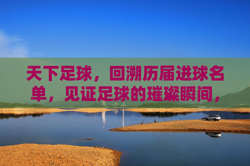 天下足球，回溯历届进球名单，见证足球的璀璨瞬间，天下足球，回溯历届进球名单，见证足球的璀璨瞬间