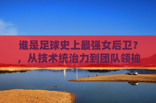谁是足球史上最强女后卫?,从技术统治力到团队领袖的全方位解读,谁是足球史上最强女后卫?,从技术统治力到团队领袖的全方位解读