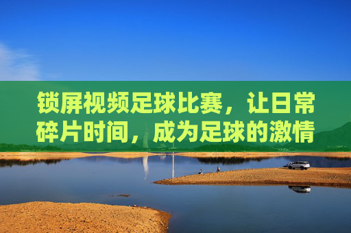 锁屏视频足球比赛,让日常碎片时间,成为足球的激情时刻,锁屏足球视频,让日常碎片时间,成为足球的激情时刻