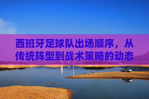 西班牙足球队出场顺序,从传统阵型到战术策略的动态演变,西班牙足球队出场顺序,从传统阵型到战术策略的动态演变