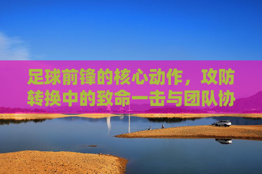足球前锋的核心动作,攻防转换中的致命一击与团队协作,足球前锋,攻防转换中的核心动作、致命一击与团队协作