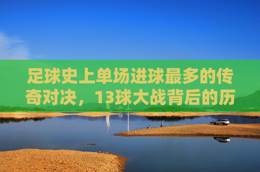 足球史上单场进球最多的传奇对决,13球大战背后的历史印记与精彩瞬间,足球史上单场进球最多的传奇对决,13球大战背后的历史印记与精彩瞬间