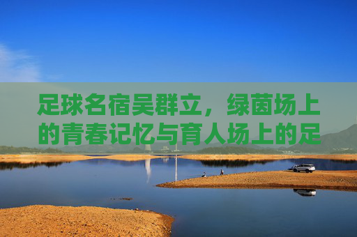 足球名宿吴群立，绿茵场上的青春记忆与育人场上的足球传承，足球名宿吴群立，绿茵场上的青春记忆与育人场上的足球传承