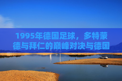 1995年德国足球,多特蒙德与拜仁的巅峰对决与德国足球的辉煌印记,1995年多特蒙德与拜仁的巅峰对决,德国足球辉煌印记的见证